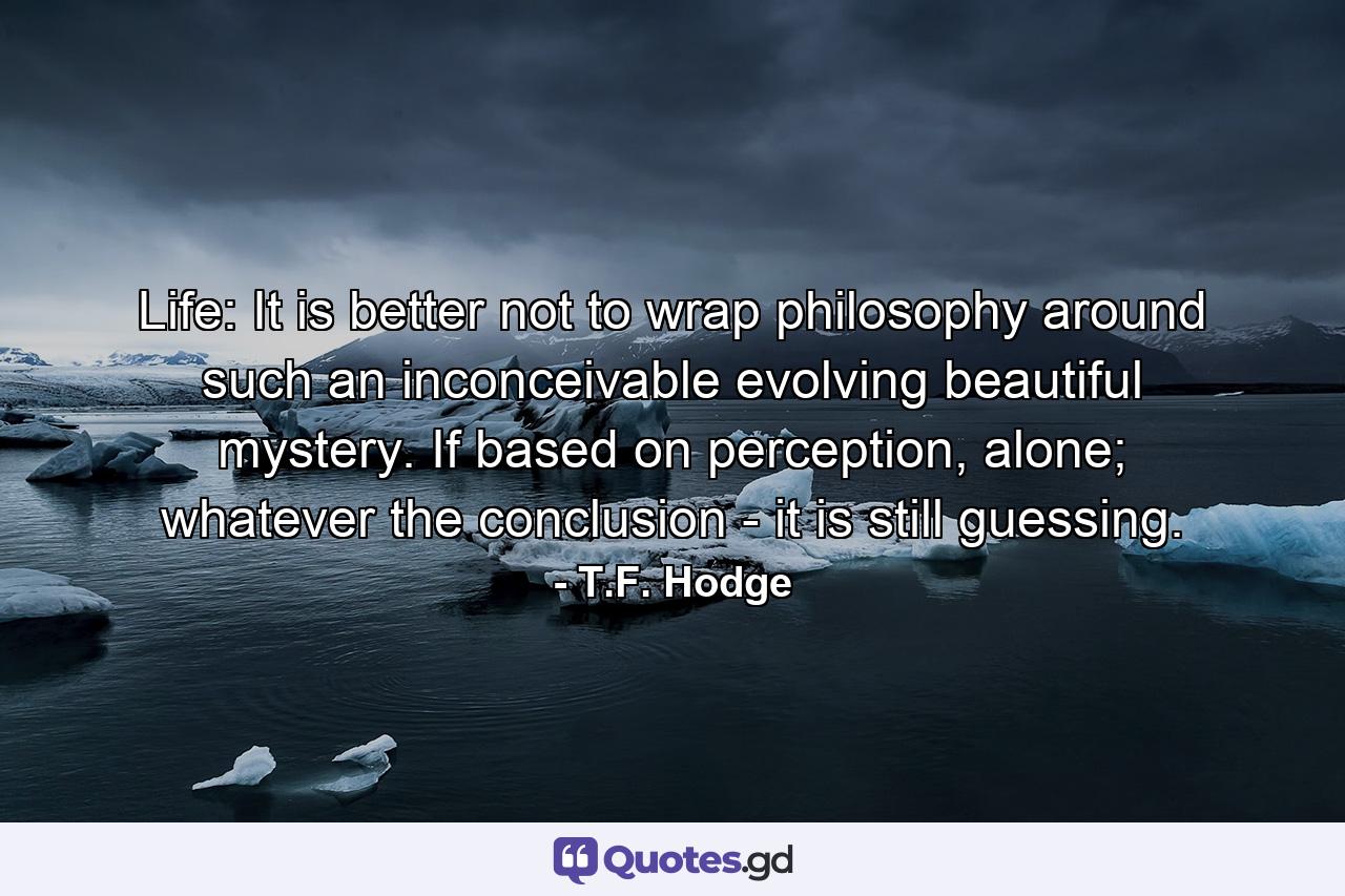 Life: It is better not to wrap philosophy around such an inconceivable evolving beautiful mystery. If based on perception, alone; whatever the conclusion - it is still guessing. - Quote by T.F. Hodge