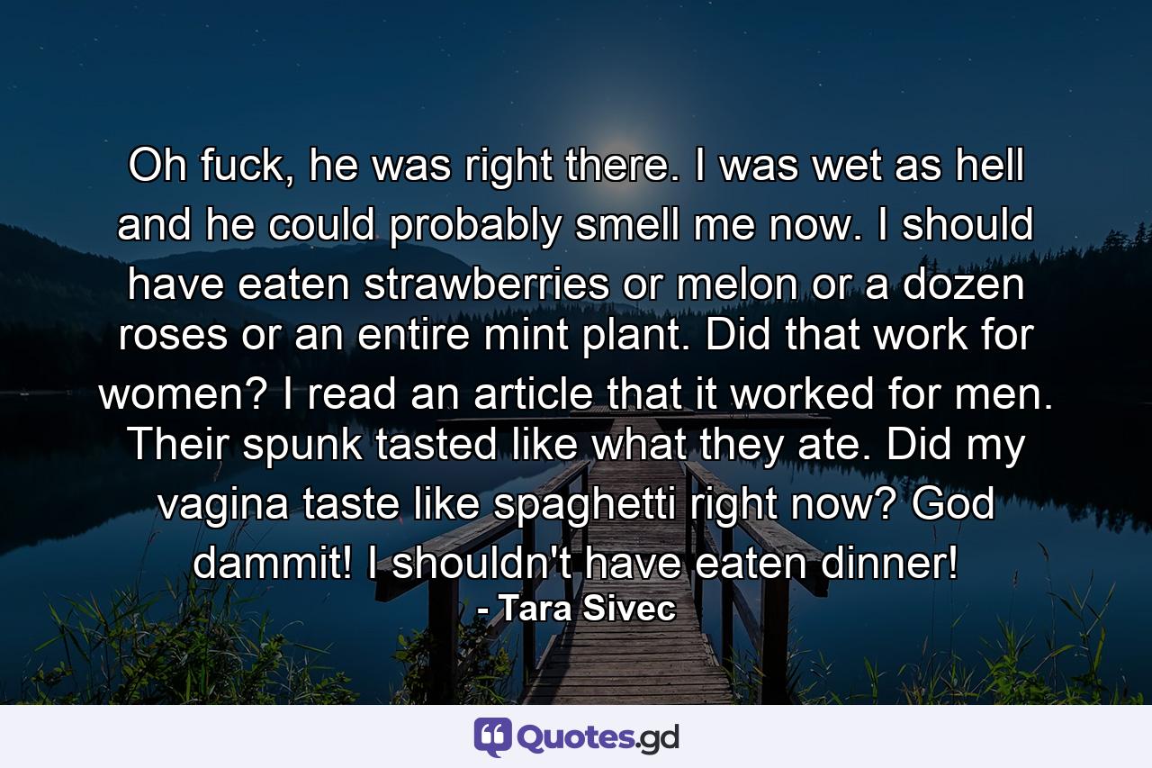 Oh fuck, he was right there. I was wet as hell and he could probably smell me now. I should have eaten strawberries or melon or a dozen roses or an entire mint plant. Did that work for women? I read an article that it worked for men. Their spunk tasted like what they ate. Did my vagina taste like spaghetti right now? God dammit! I shouldn't have eaten dinner! - Quote by Tara Sivec