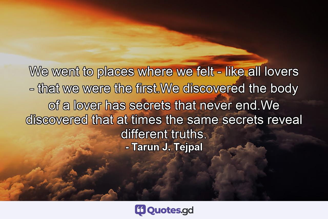 We went to places where we felt - like all lovers - that we were the first.We discovered the body of a lover has secrets that never end.We discovered that at times the same secrets reveal different truths. - Quote by Tarun J. Tejpal