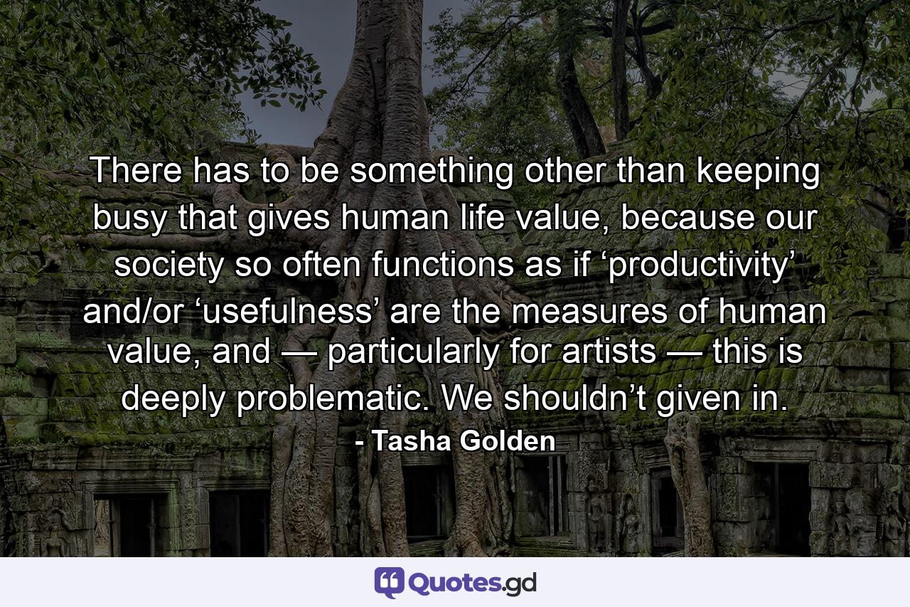 There has to be something other than keeping busy that gives human life value, because our society so often functions as if ‘productivity’ and/or ‘usefulness’ are the measures of human value, and — particularly for artists — this is deeply problematic. We shouldn’t given in. - Quote by Tasha Golden