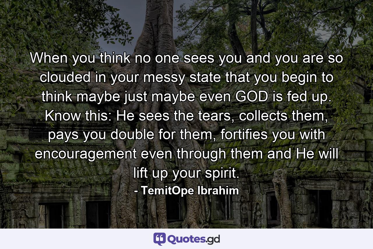 When you think no one sees you and you are so clouded in your messy state that you begin to think maybe just maybe even GOD is fed up. Know this: He sees the tears, collects them, pays you double for them, fortifies you with encouragement even through them and He will lift up your spirit. - Quote by TemitOpe Ibrahim