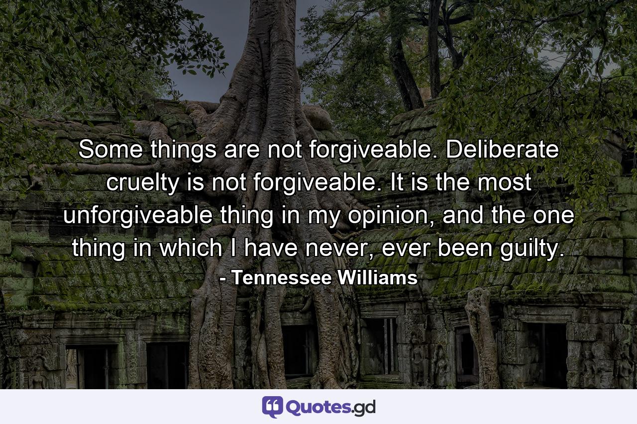 Some things are not forgiveable. Deliberate cruelty is not forgiveable. It is the most unforgiveable thing in my opinion, and the one thing in which I have never, ever been guilty. - Quote by Tennessee Williams