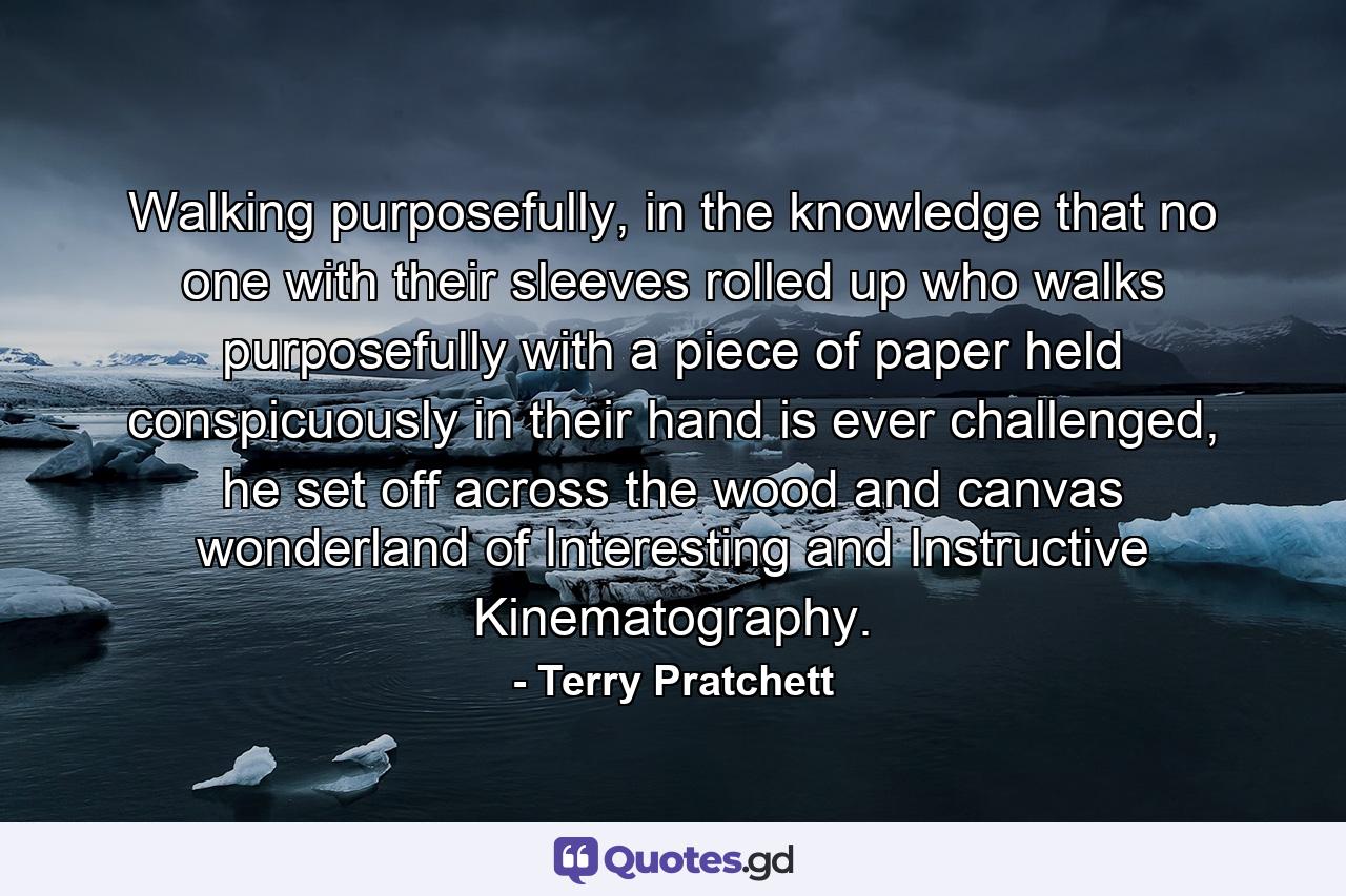 Walking purposefully, in the knowledge that no one with their sleeves rolled up who walks purposefully with a piece of paper held conspicuously in their hand is ever challenged, he set off across the wood and canvas wonderland of Interesting and Instructive Kinematography. - Quote by Terry Pratchett