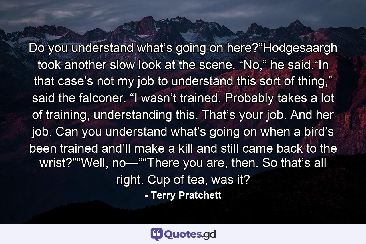 Do you understand what’s going on here?”Hodgesaargh took another slow look at the scene. “No,” he said.“In that case’s not my job to understand this sort of thing,” said the falconer. “I wasn’t trained. Probably takes a lot of training, understanding this. That’s your job. And her job. Can you understand what’s going on when a bird’s been trained and’ll make a kill and still came back to the wrist?”“Well, no—”“There you are, then. So that’s all right. Cup of tea, was it? - Quote by Terry Pratchett