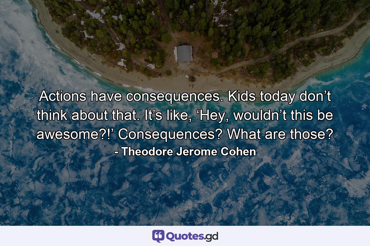 Actions have consequences. Kids today don’t think about that. It’s like, ‘Hey, wouldn’t this be awesome?!’ Consequences? What are those? - Quote by Theodore Jerome Cohen