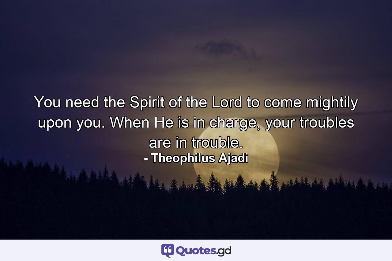 You need the Spirit of the Lord to come mightily upon you. When He is in charge, your troubles are in trouble. - Quote by Theophilus Ajadi