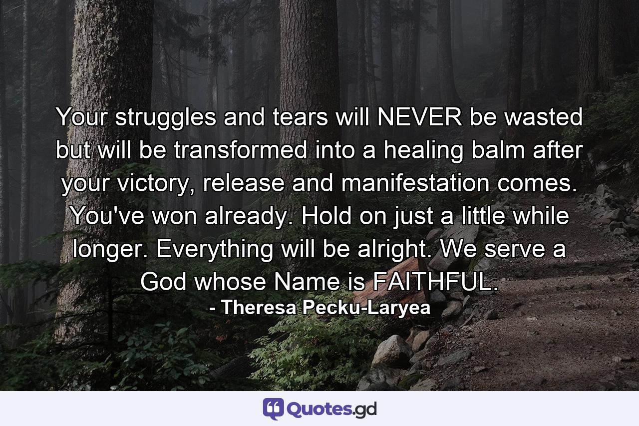 Your struggles and tears will NEVER be wasted but will be transformed into a healing balm after your victory, release and manifestation comes. You've won already. Hold on just a little while longer. Everything will be alright. We serve a God whose Name is FAITHFUL. - Quote by Theresa Pecku-Laryea