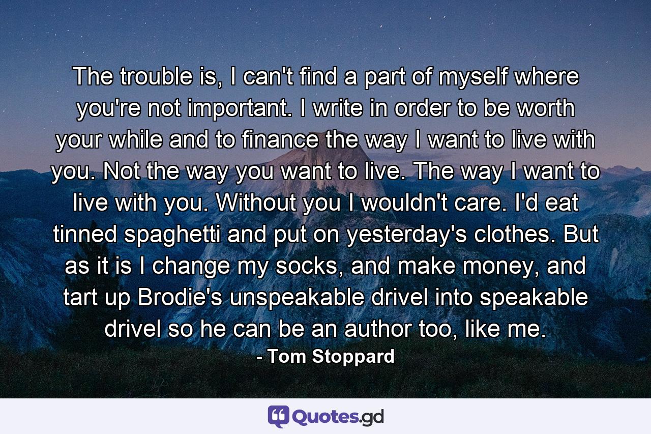 The trouble is, I can't find a part of myself where you're not important. I write in order to be worth your while and to finance the way I want to live with you. Not the way you want to live. The way I want to live with you. Without you I wouldn't care. I'd eat tinned spaghetti and put on yesterday's clothes. But as it is I change my socks, and make money, and tart up Brodie's unspeakable drivel into speakable drivel so he can be an author too, like me. - Quote by Tom Stoppard