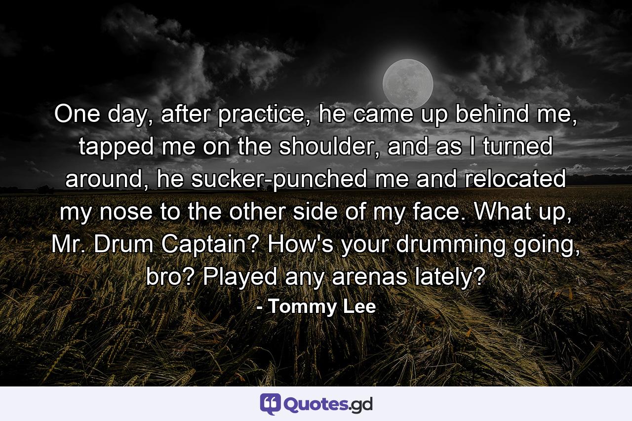 One day, after practice, he came up behind me, tapped me on the shoulder, and as I turned around, he sucker-punched me and relocated my nose to the other side of my face. What up, Mr. Drum Captain? How's your drumming going, bro? Played any arenas lately? - Quote by Tommy Lee