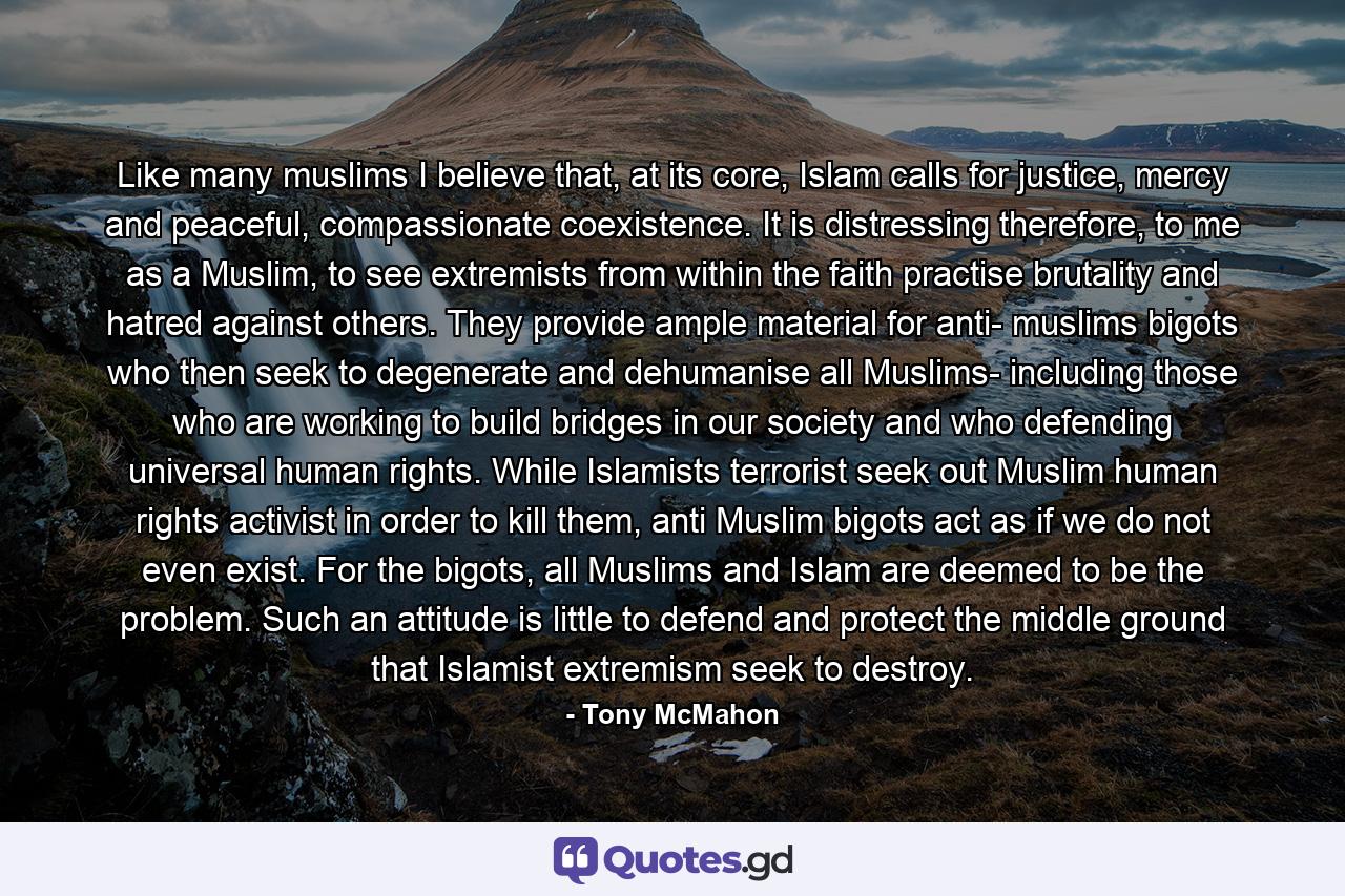 Like many muslims I believe that, at its core, Islam calls for justice, mercy and peaceful, compassionate coexistence. It is distressing therefore, to me as a Muslim, to see extremists from within the faith practise brutality and hatred against others. They provide ample material for anti- muslims bigots who then seek to degenerate and dehumanise all Muslims- including those who are working to build bridges in our society and who defending universal human rights. While Islamists terrorist seek out Muslim human rights activist in order to kill them, anti Muslim bigots act as if we do not even exist. For the bigots, all Muslims and Islam are deemed to be the problem. Such an attitude is little to defend and protect the middle ground that Islamist extremism seek to destroy. - Quote by Tony McMahon