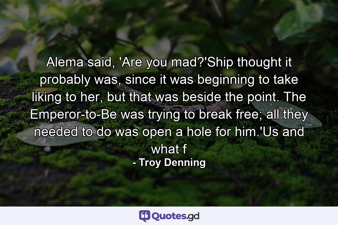 Alema said, 'Are you mad?'Ship thought it probably was, since it was beginning to take liking to her, but that was beside the point. The Emperor-to-Be was trying to break free; all they needed to do was open a hole for him.'Us and what f - Quote by Troy Denning