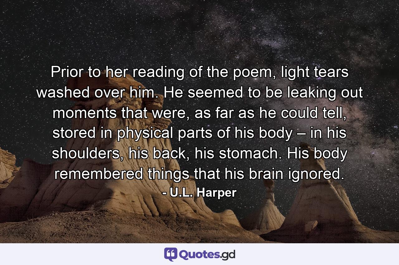 Prior to her reading of the poem, light tears washed over him. He seemed to be leaking out moments that were, as far as he could tell, stored in physical parts of his body – in his shoulders, his back, his stomach. His body remembered things that his brain ignored. - Quote by U.L. Harper