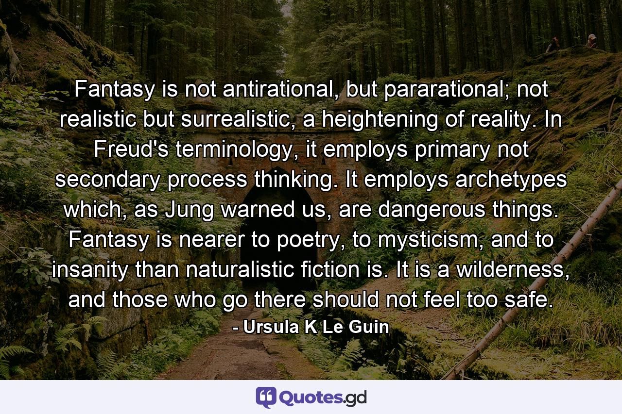 Fantasy is not antirational, but pararational; not realistic but surrealistic, a heightening of reality. In Freud's terminology, it employs primary not secondary process thinking. It employs archetypes which, as Jung warned us, are dangerous things. Fantasy is nearer to poetry, to mysticism, and to insanity than naturalistic fiction is. It is a wilderness, and those who go there should not feel too safe. - Quote by Ursula K Le Guin