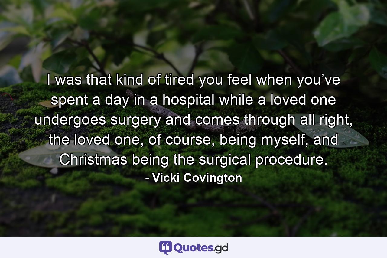 I was that kind of tired you feel when you’ve spent a day in a hospital while a loved one undergoes surgery and comes through all right, the loved one, of course, being myself, and Christmas being the surgical procedure. - Quote by Vicki Covington