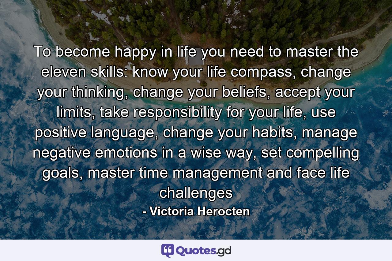 To become happy in life you need to master the eleven skills: know your life compass, change your thinking, change your beliefs, accept your limits, take responsibility for your life, use positive language, change your habits, manage negative emotions in a wise way, set compelling goals, master time management and face life challenges - Quote by Victoria Herocten