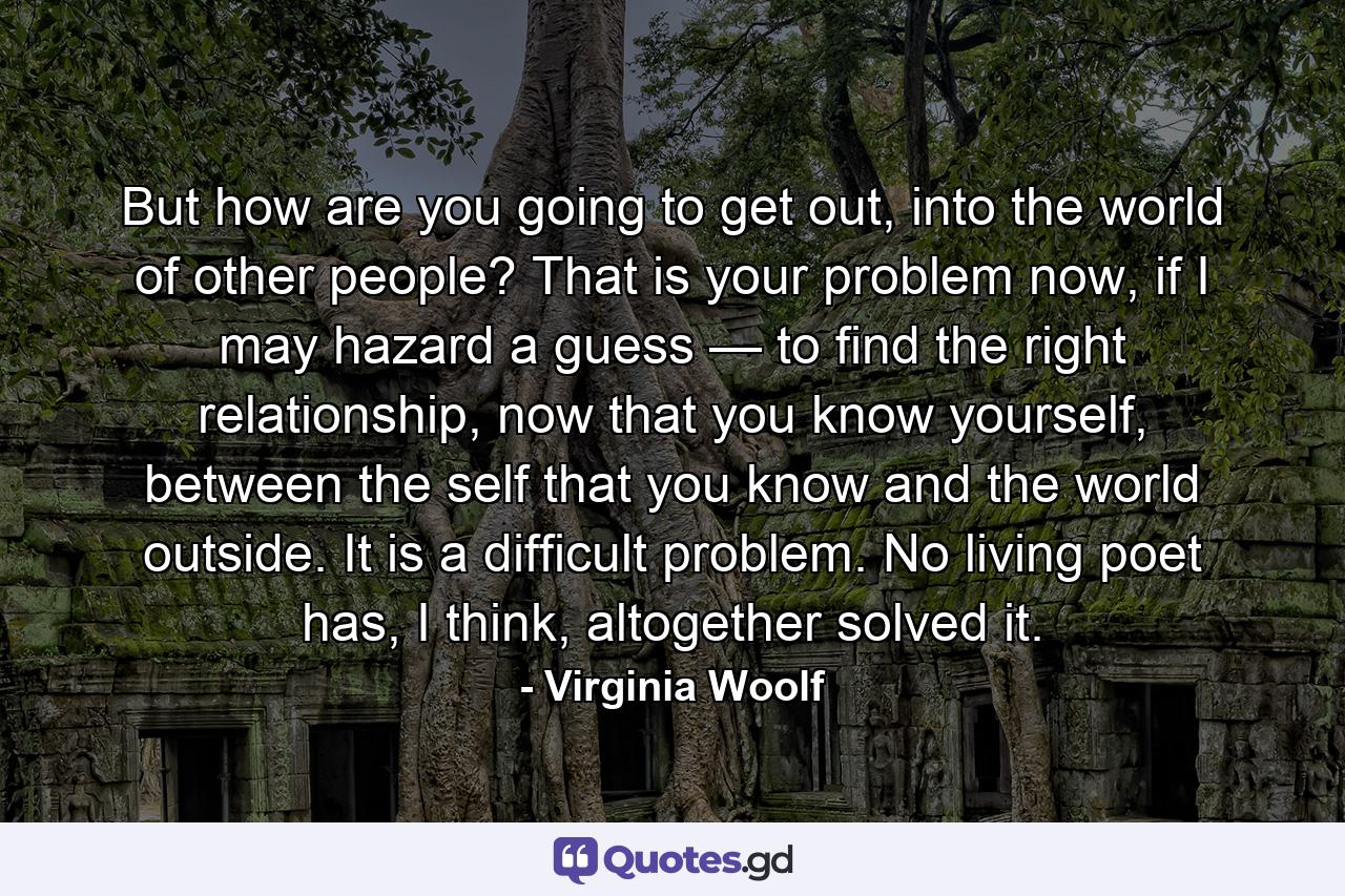 But how are you going to get out, into the world of other people? That is your problem now, if I may hazard a guess — to find the right relationship, now that you know yourself, between the self that you know and the world outside. It is a difficult problem. No living poet has, I think, altogether solved it. - Quote by Virginia Woolf