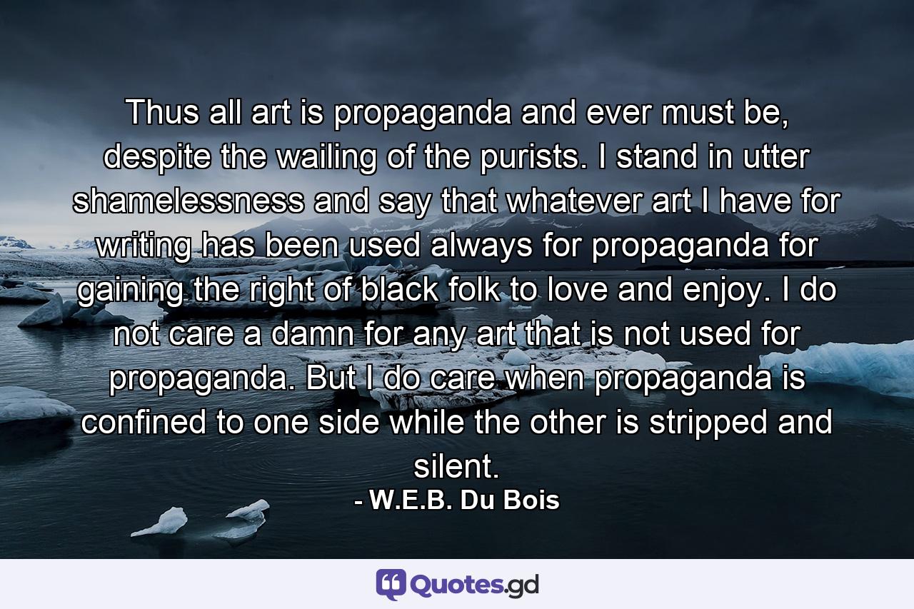 Thus all art is propaganda and ever must be, despite the wailing of the purists. I stand in utter shamelessness and say that whatever art I have for writing has been used always for propaganda for gaining the right of black folk to love and enjoy. I do not care a damn for any art that is not used for propaganda. But I do care when propaganda is confined to one side while the other is stripped and silent. - Quote by W.E.B. Du Bois