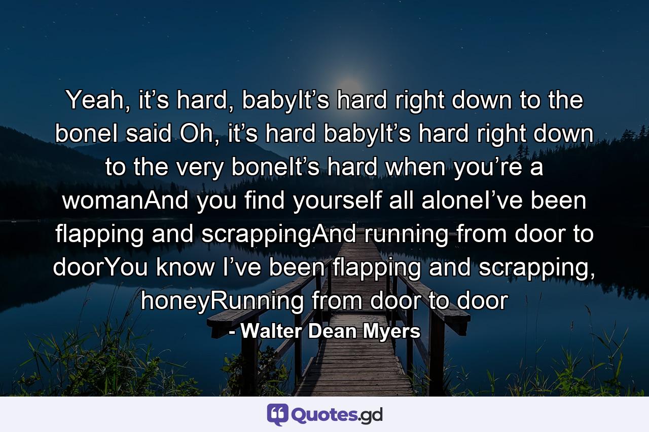 Yeah, it’s hard, babyIt’s hard right down to the boneI said Oh, it’s hard babyIt’s hard right down to the very boneIt’s hard when you’re a womanAnd you find yourself all aloneI’ve been flapping and scrappingAnd running from door to doorYou know I’ve been flapping and scrapping, honeyRunning from door to door - Quote by Walter Dean Myers