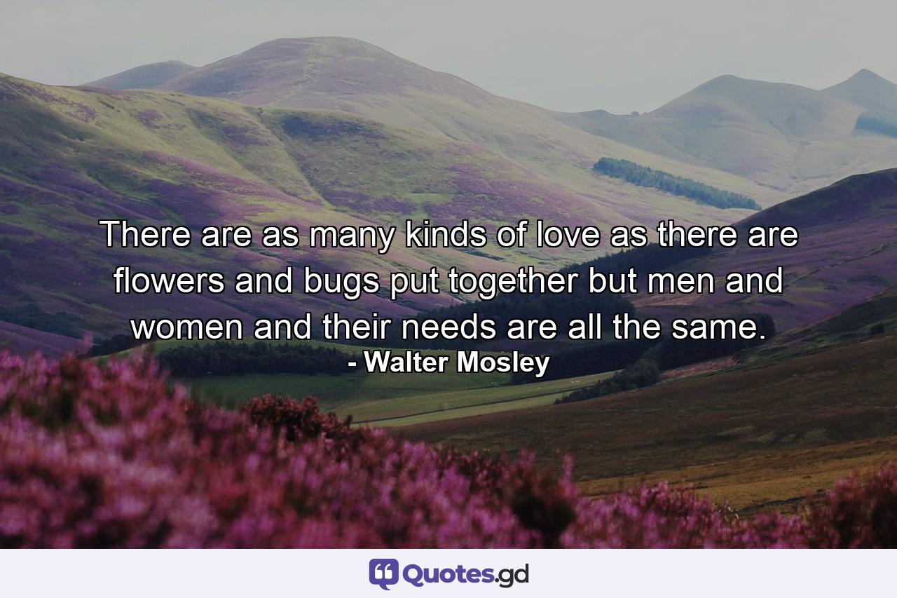 There are as many kinds of love as there are flowers and bugs put together but men and women and their needs are all the same. - Quote by Walter Mosley