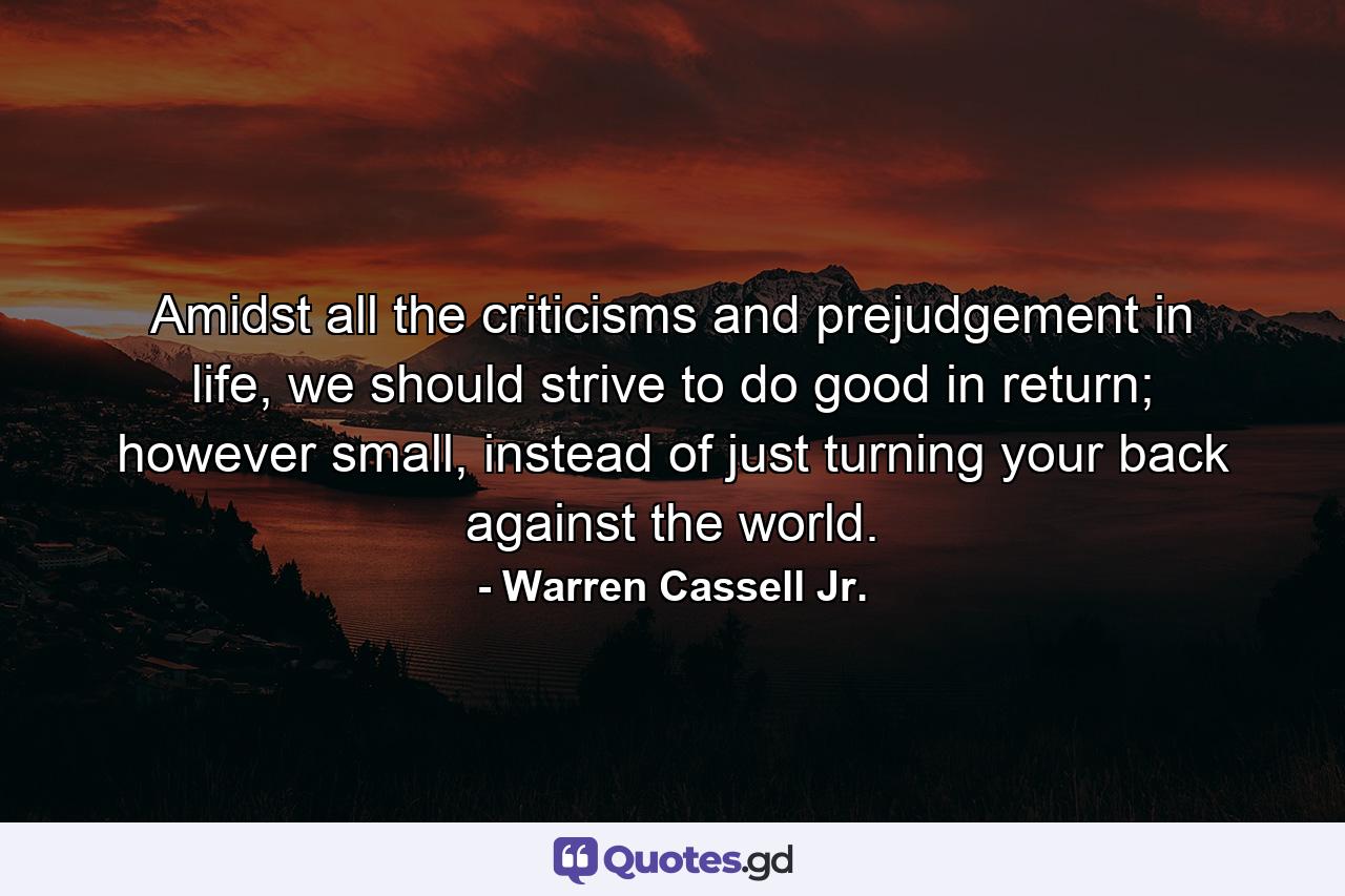 Amidst all the criticisms and prejudgement in life, we should strive to do good in return; however small, instead of just turning your back against the world. - Quote by Warren Cassell Jr.