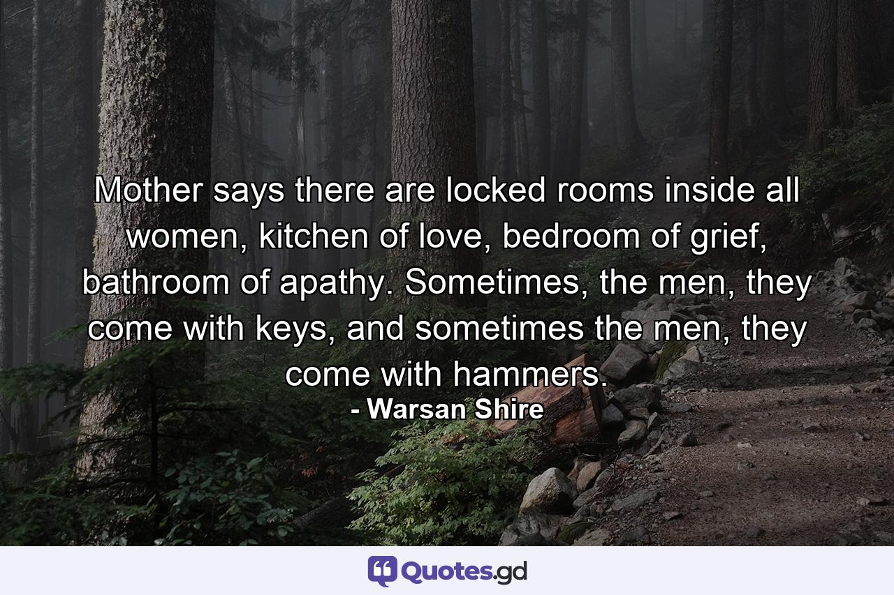 Mother says there are locked rooms inside all women, kitchen of love, bedroom of grief, bathroom of apathy. Sometimes, the men, they come with keys, and sometimes the men, they come with hammers. - Quote by Warsan Shire