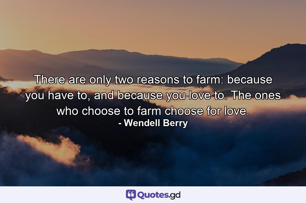 There are only two reasons to farm: because you have to, and because you love to. The ones who choose to farm choose for love. - Quote by Wendell Berry