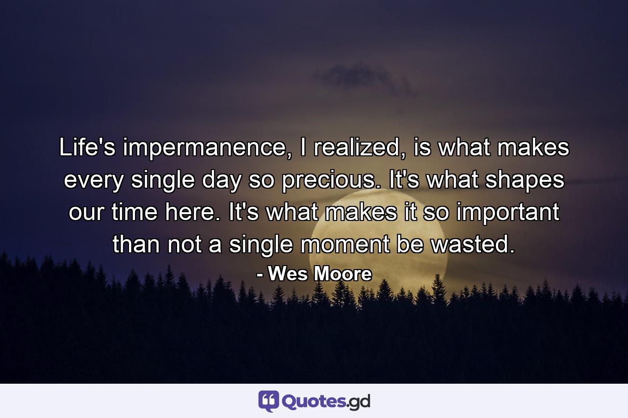 Life's impermanence, I realized, is what makes every single day so precious. It's what shapes our time here. It's what makes it so important than not a single moment be wasted. - Quote by Wes Moore