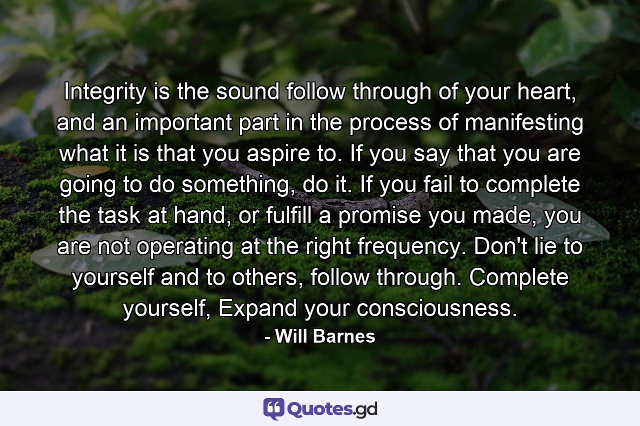 Integrity is the sound follow through of your heart, and an important part in the process of manifesting what it is that you aspire to. If you say that you are going to do something, do it. If you fail to complete the task at hand, or fulfill a promise you made, you are not operating at the right frequency. Don't lie to yourself and to others, follow through. Complete yourself, Expand your consciousness. - Quote by Will Barnes