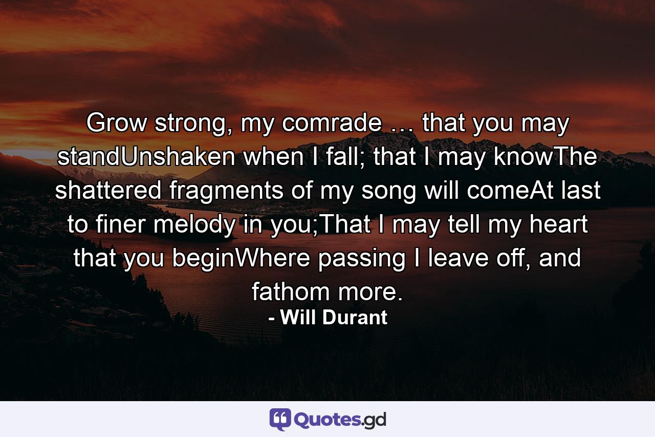 Grow strong, my comrade … that you may standUnshaken when I fall; that I may knowThe shattered fragments of my song will comeAt last to finer melody in you;That I may tell my heart that you beginWhere passing I leave off, and fathom more. - Quote by Will Durant