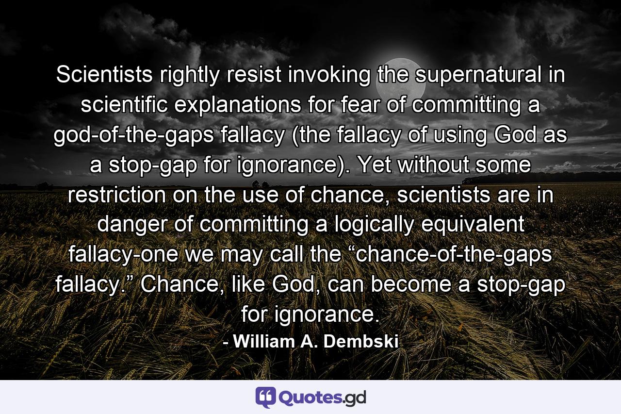 Scientists rightly resist invoking the supernatural in scientific explanations for fear of committing a god-of-the-gaps fallacy (the fallacy of using God as a stop-gap for ignorance). Yet without some restriction on the use of chance, scientists are in danger of committing a logically equivalent fallacy-one we may call the “chance-of-the-gaps fallacy.” Chance, like God, can become a stop-gap for ignorance. - Quote by William A. Dembski