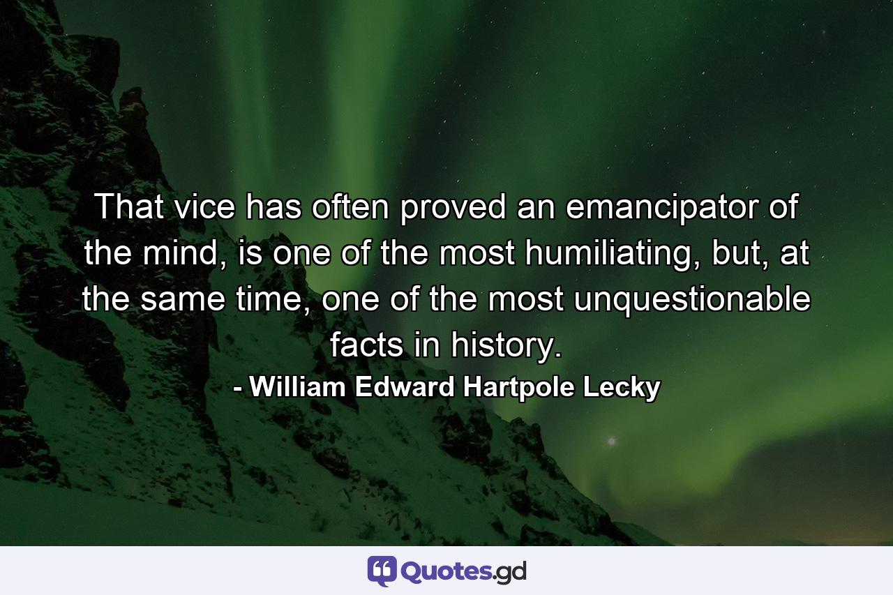 That vice has often proved an emancipator of the mind, is one of the most humiliating, but, at the same time, one of the most unquestionable facts in history. - Quote by William Edward Hartpole Lecky