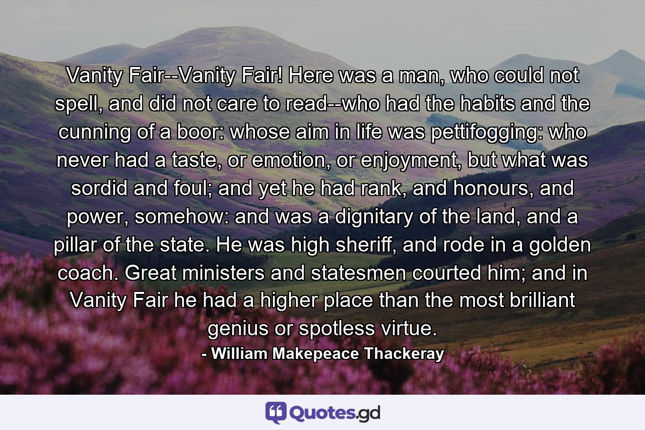 Vanity Fair--Vanity Fair! Here was a man, who could not spell, and did not care to read--who had the habits and the cunning of a boor: whose aim in life was pettifogging: who never had a taste, or emotion, or enjoyment, but what was sordid and foul; and yet he had rank, and honours, and power, somehow: and was a dignitary of the land, and a pillar of the state. He was high sheriff, and rode in a golden coach. Great ministers and statesmen courted him; and in Vanity Fair he had a higher place than the most brilliant genius or spotless virtue. - Quote by William Makepeace Thackeray