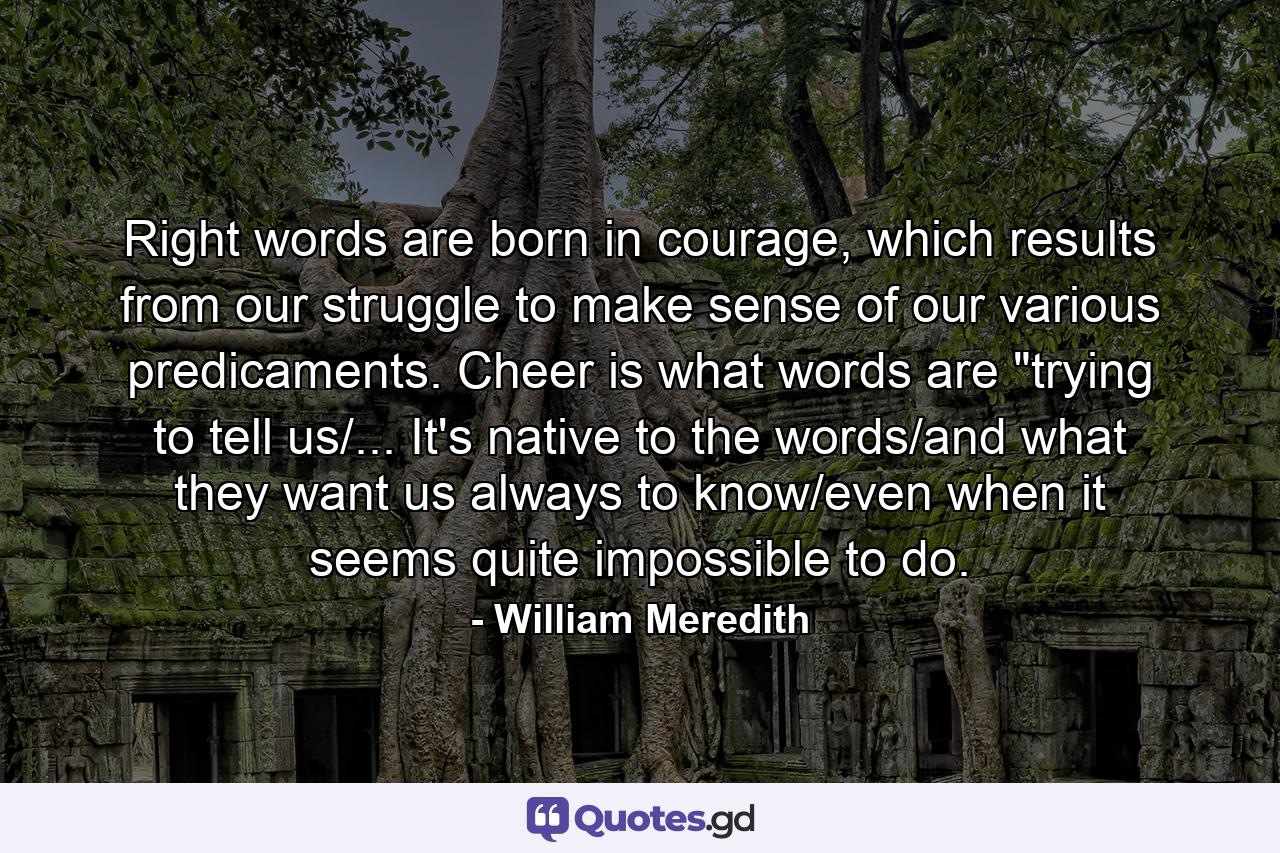 Right words are born in courage, which results from our struggle to make sense of our various predicaments. Cheer is what words are 