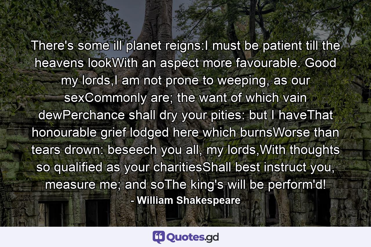 There's some ill planet reigns:I must be patient till the heavens lookWith an aspect more favourable. Good my lords,I am not prone to weeping, as our sexCommonly are; the want of which vain dewPerchance shall dry your pities: but I haveThat honourable grief lodged here which burnsWorse than tears drown: beseech you all, my lords,With thoughts so qualified as your charitiesShall best instruct you, measure me; and soThe king's will be perform'd! - Quote by William Shakespeare