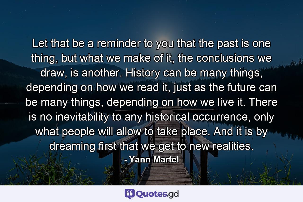 Let that be a reminder to you that the past is one thing, but what we make of it, the conclusions we draw, is another. History can be many things, depending on how we read it, just as the future can be many things, depending on how we live it. There is no inevitability to any historical occurrence, only what people will allow to take place. And it is by dreaming first that we get to new realities. - Quote by Yann Martel