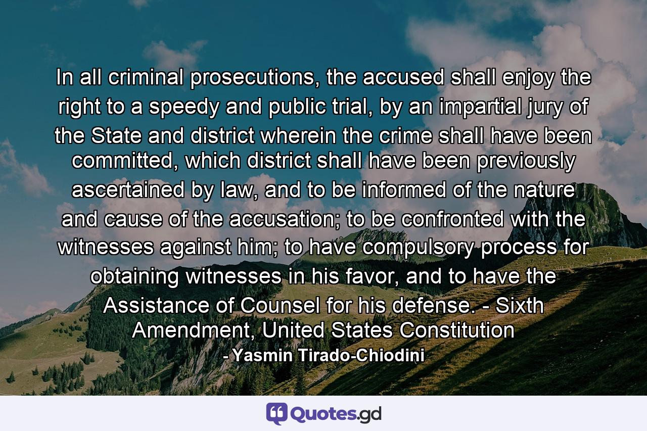 In all criminal prosecutions, the accused shall enjoy the right to a speedy and public trial, by an impartial jury of the State and district wherein the crime shall have been committed, which district shall have been previously ascertained by law, and to be informed of the nature and cause of the accusation; to be confronted with the witnesses against him; to have compulsory process for obtaining witnesses in his favor, and to have the Assistance of Counsel for his defense. - Sixth Amendment, United States Constitution - Quote by Yasmin Tirado-Chiodini