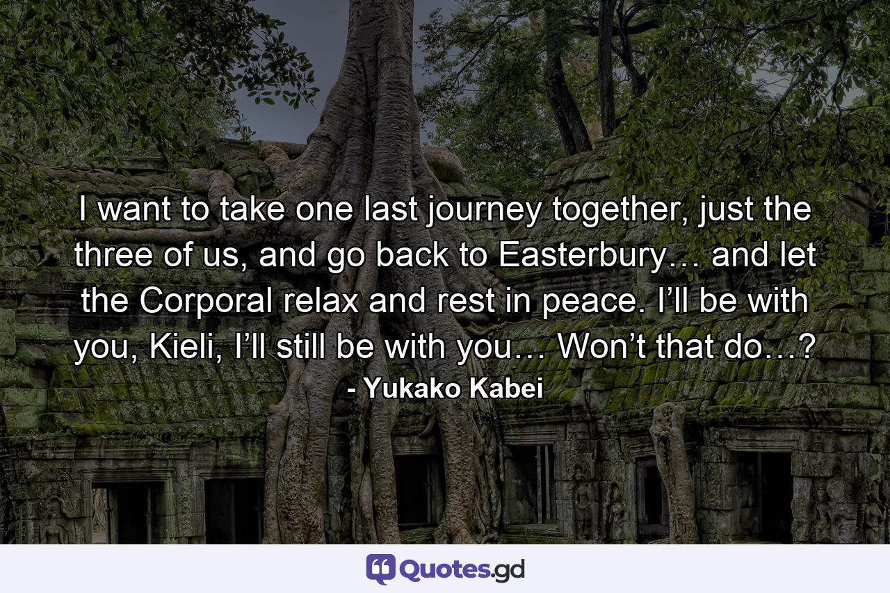 I want to take one last journey together, just the three of us, and go back to Easterbury… and let the Corporal relax and rest in peace. I’ll be with you, Kieli, I’ll still be with you… Won’t that do…? - Quote by Yukako Kabei