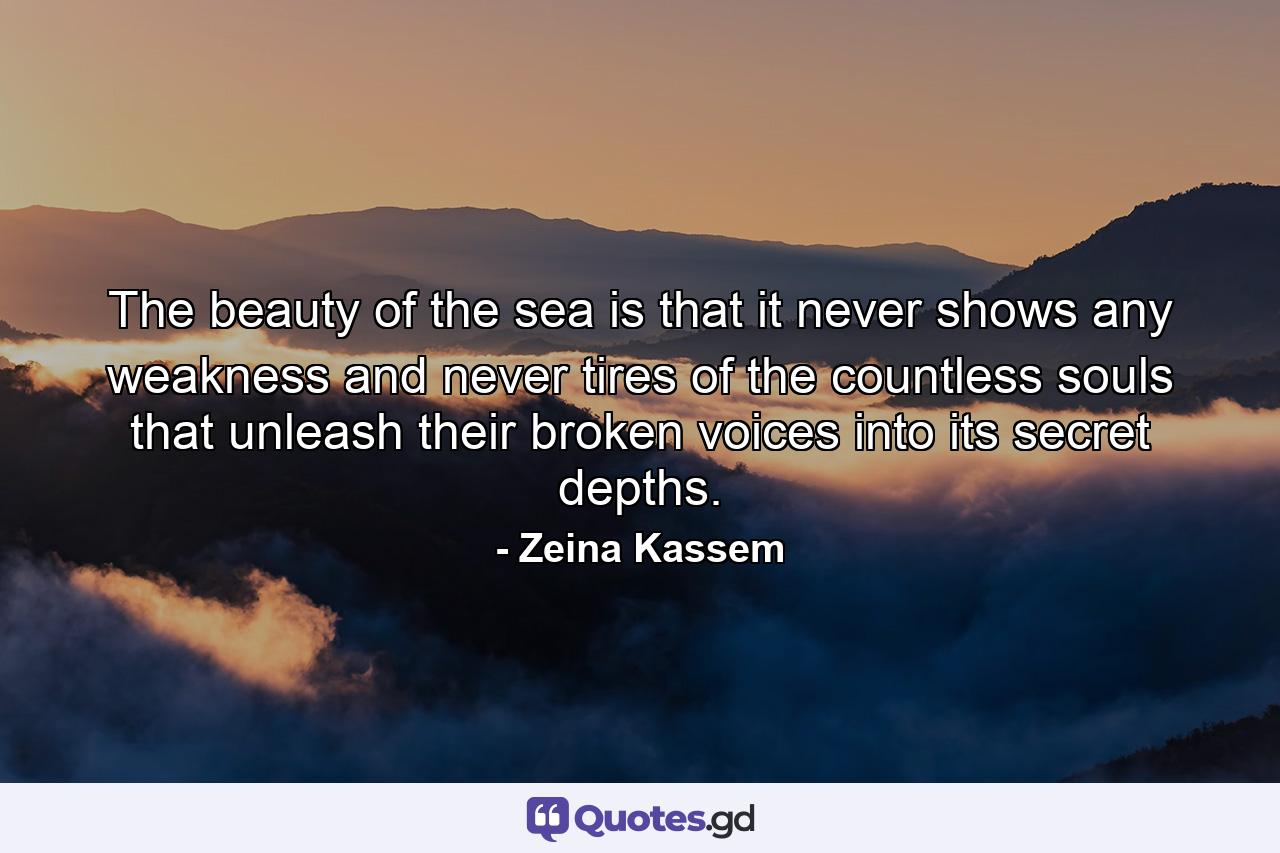 The beauty of the sea is that it never shows any weakness and never tires of the countless souls that unleash their broken voices into its secret depths. - Quote by Zeina Kassem