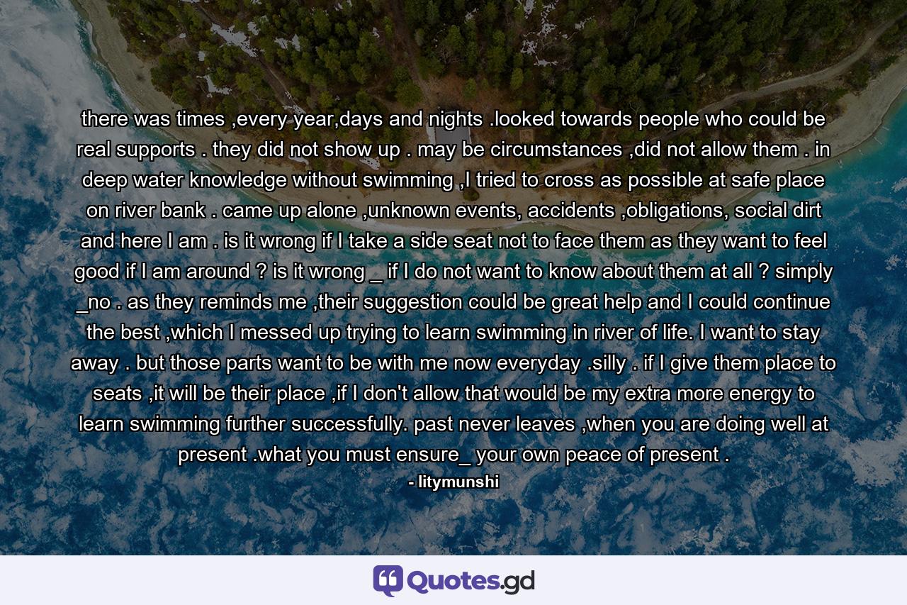 there was times ,every year,days and nights .looked towards people who could be real supports . they did not show up . may be circumstances ,did not allow them . in deep water knowledge without swimming ,I tried to cross as possible at safe place on river bank . came up alone ,unknown events, accidents ,obligations, social dirt and here I am . is it wrong if I take a side seat not to face them as they want to feel good if I am around ? is it wrong _ if I do not want to know about them at all ? simply _no . as they reminds me ,their suggestion could be great help and I could continue the best ,which I messed up trying to learn swimming in river of life. I want to stay away . but those parts want to be with me now everyday .silly . if I give them place to seats ,it will be their place ,if I don't allow that would be my extra more energy to learn swimming further successfully. past never leaves ,when you are doing well at present .what you must ensure_ your own peace of present . - Quote by litymunshi