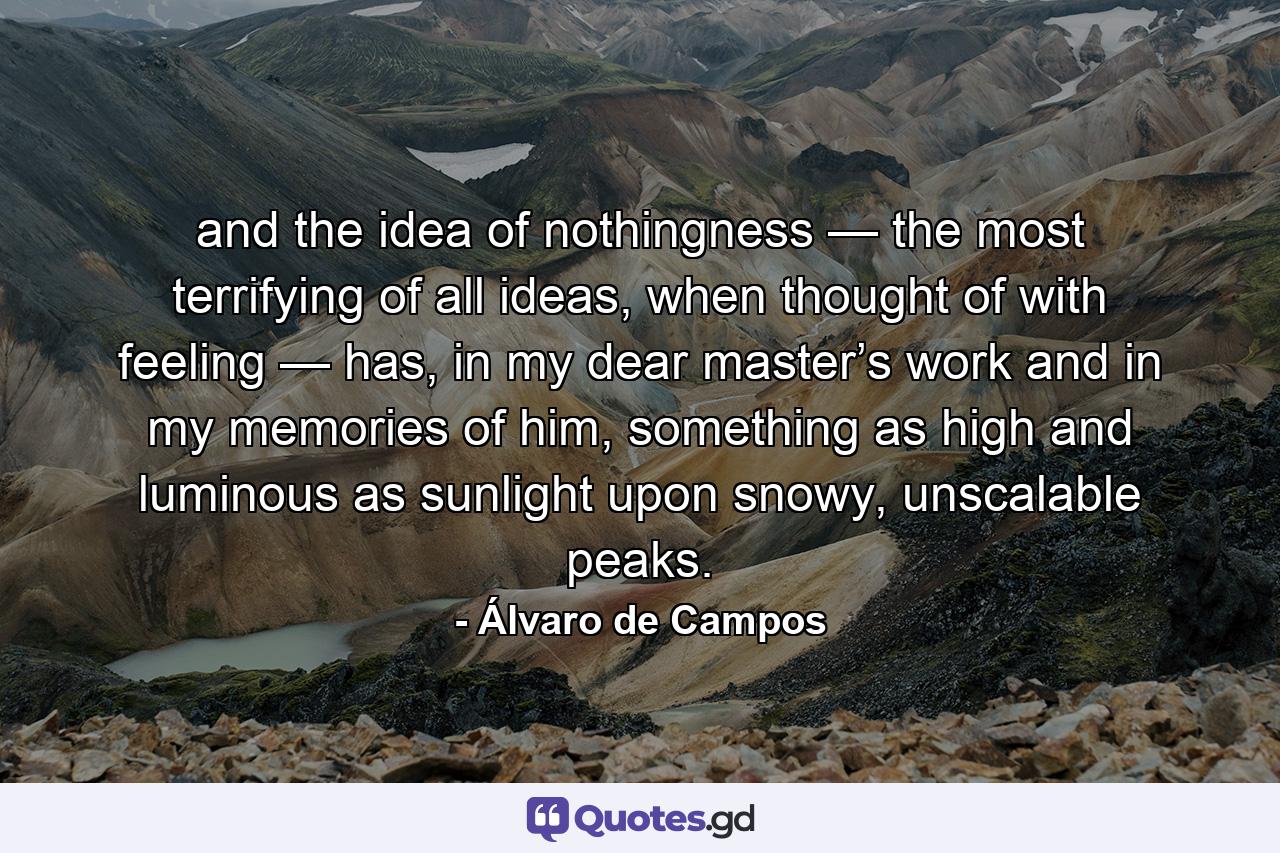 and the idea of nothingness — the most terrifying of all ideas, when thought of with feeling — has, in my dear master’s work and in my memories of him, something as high and luminous as sunlight upon snowy, unscalable peaks. - Quote by Álvaro de Campos