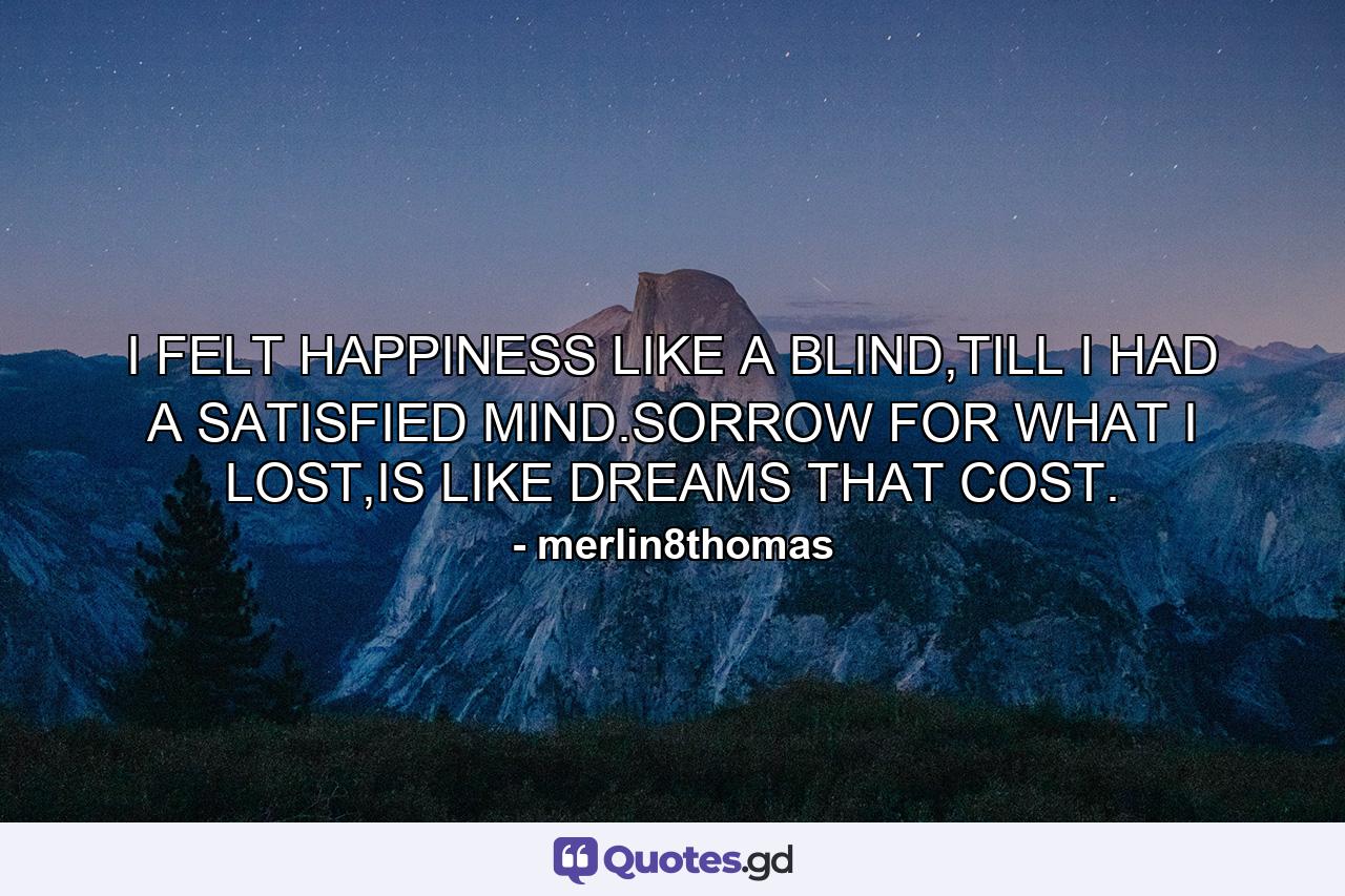 I FELT HAPPINESS LIKE A BLIND,TILL I HAD A SATISFIED MIND.SORROW FOR WHAT I LOST,IS LIKE DREAMS THAT COST. - Quote by merlin8thomas