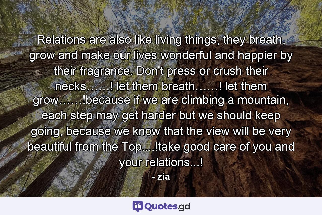 Relations are also like living things, they breath, grow and make our lives wonderful and happier by their fragrance. Don't press or crush their necks……! let them breath……! let them grow……!because if we are climbing a mountain, each step may get harder but we should keep going, because we know that the view will be very beautiful from the Top....!take good care of you and your relations...! - Quote by zia