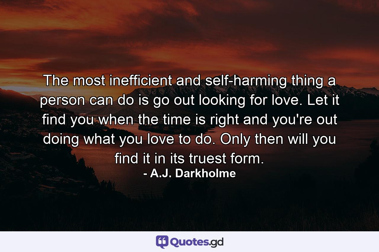 The most inefficient and self-harming thing a person can do is go out looking for love. Let it find you when the time is right and you're out doing what you love to do. Only then will you find it in its truest form. - Quote by A.J. Darkholme