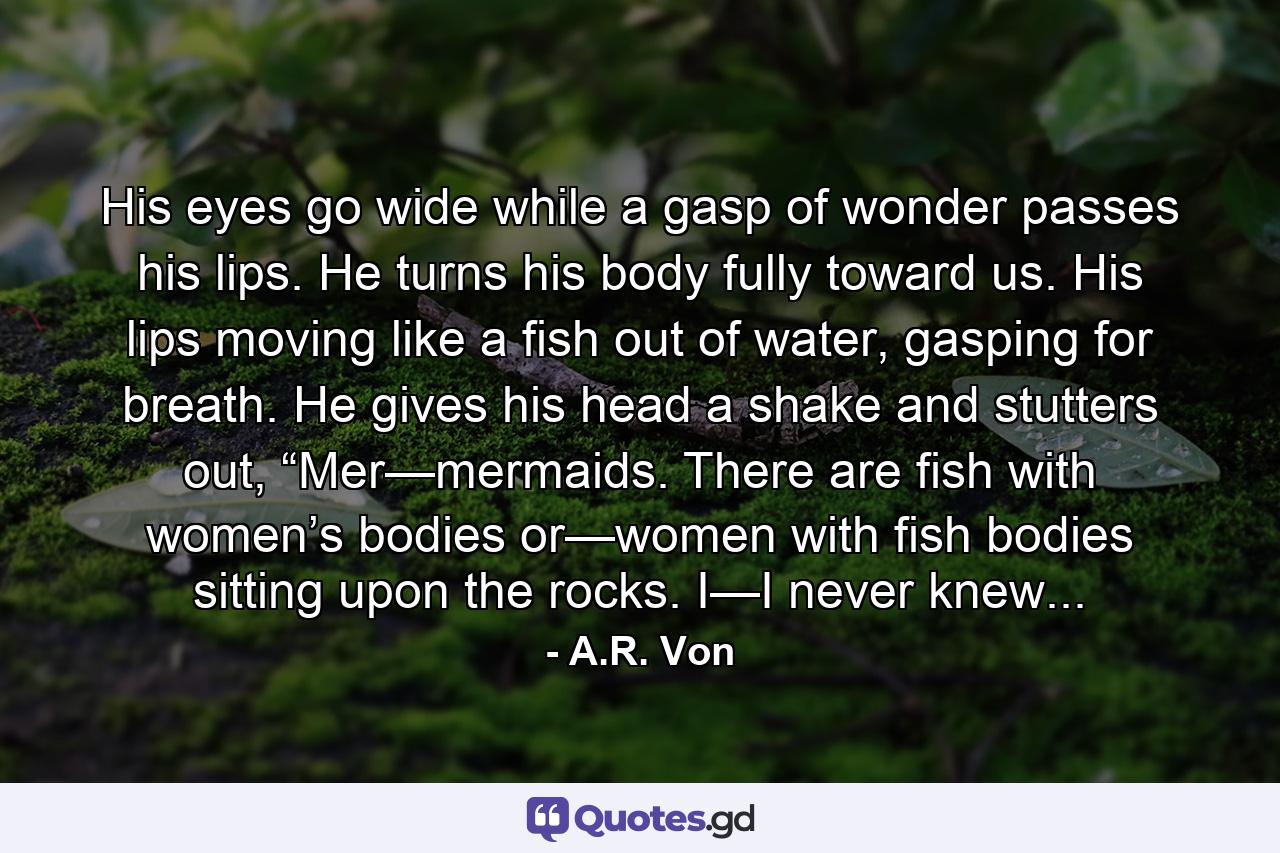 His eyes go wide while a gasp of wonder passes his lips. He turns his body fully toward us. His lips moving like a fish out of water, gasping for breath. He gives his head a shake and stutters out, “Mer—mermaids. There are fish with women’s bodies or—women with fish bodies sitting upon the rocks. I—I never knew... - Quote by A.R. Von