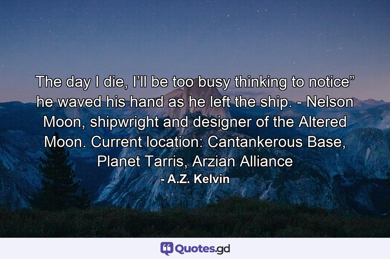 The day I die, I’ll be too busy thinking to notice” he waved his hand as he left the ship. - Nelson Moon, shipwright and designer of the Altered Moon. Current location: Cantankerous Base, Planet Tarris, Arzian Alliance - Quote by A.Z. Kelvin