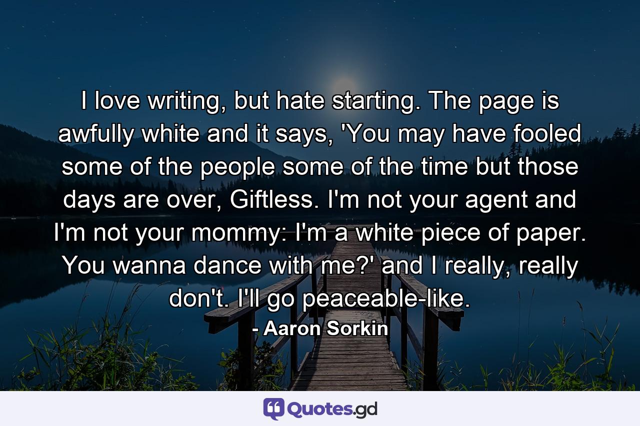 I love writing, but hate starting. The page is awfully white and it says, 'You may have fooled some of the people some of the time but those days are over, Giftless. I'm not your agent and I'm not your mommy: I'm a white piece of paper. You wanna dance with me?' and I really, really don't. I'll go peaceable-like. - Quote by Aaron Sorkin