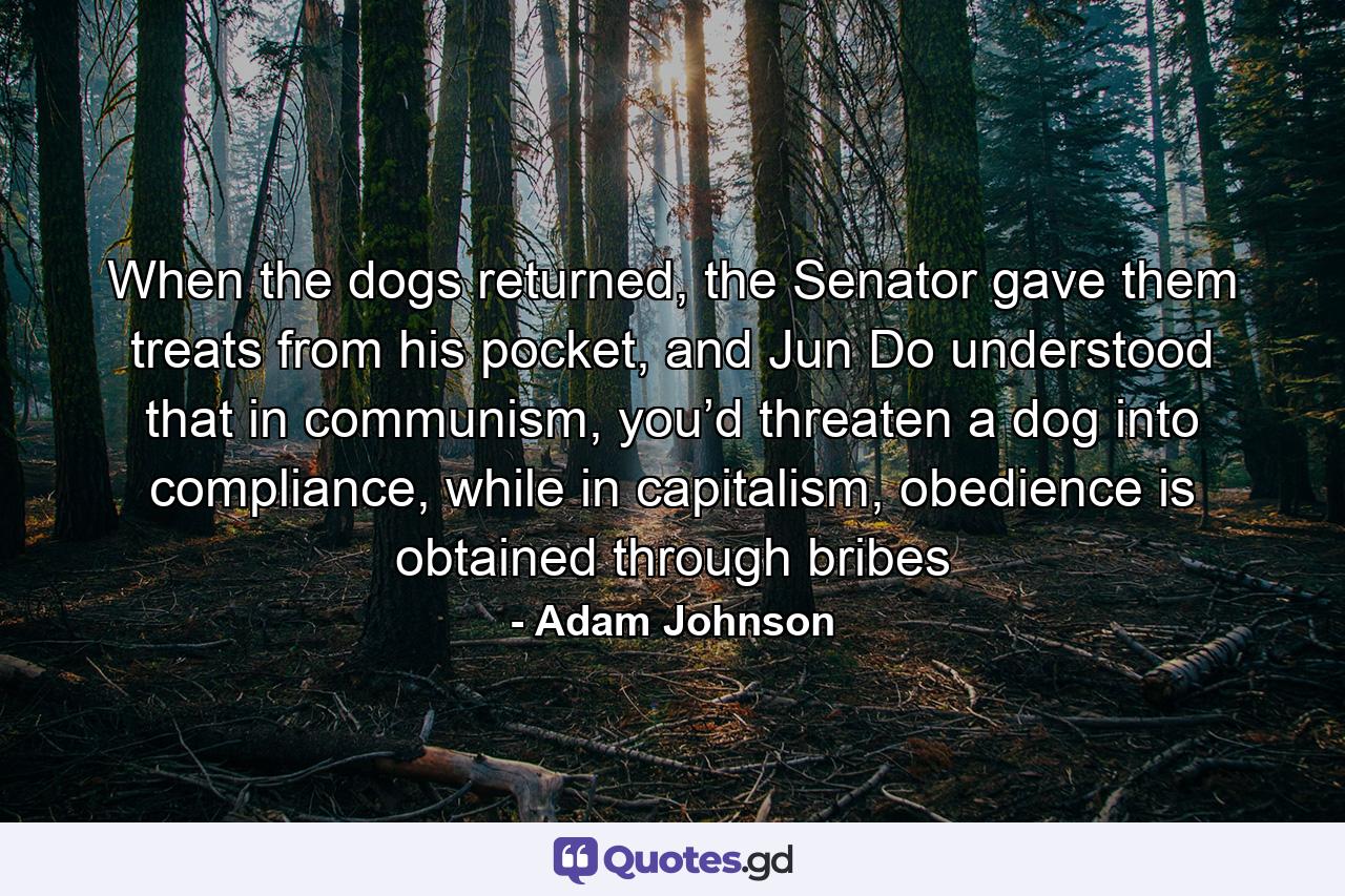 When the dogs returned, the Senator gave them treats from his pocket, and Jun Do understood that in communism, you’d threaten a dog into compliance, while in capitalism, obedience is obtained through bribes - Quote by Adam Johnson