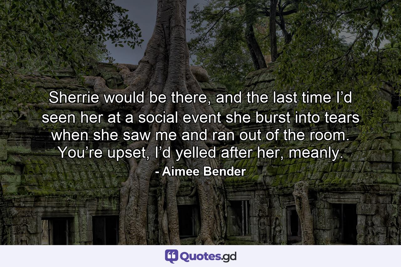 Sherrie would be there, and the last time I’d seen her at a social event she burst into tears when she saw me and ran out of the room. You’re upset, I’d yelled after her, meanly. - Quote by Aimee Bender