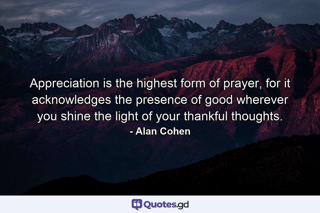 Appreciation is the highest form of prayer, for it acknowledges the presence of good wherever you shine the light of your thankful thoughts. - Quote by Alan Cohen