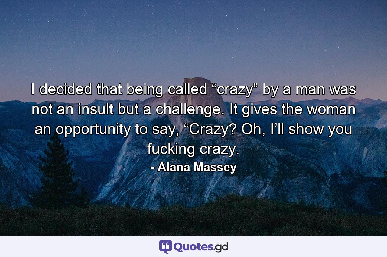 I decided that being called “crazy” by a man was not an insult but a challenge. It gives the woman an opportunity to say, “Crazy? Oh, I’ll show you fucking crazy. - Quote by Alana Massey